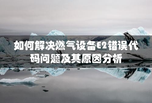 如何解决燃气设备E2错误代码问题及其原因分析