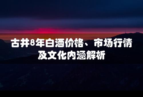 古井8年白酒价格、市场行情及文化内涵解析