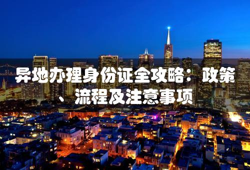 异地办理身份证全攻略：政策、流程及注意事项