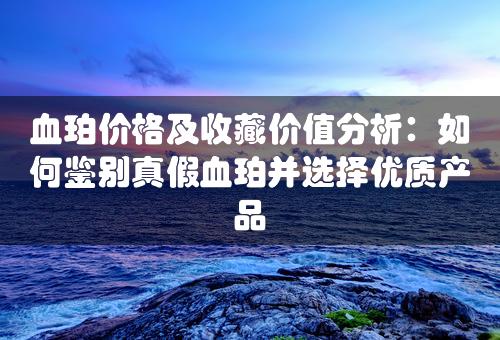 血珀价格及收藏价值分析：如何鉴别真假血珀并选择优质产品