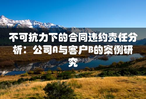 不可抗力下的合同违约责任分析：公司A与客户B的案例研究