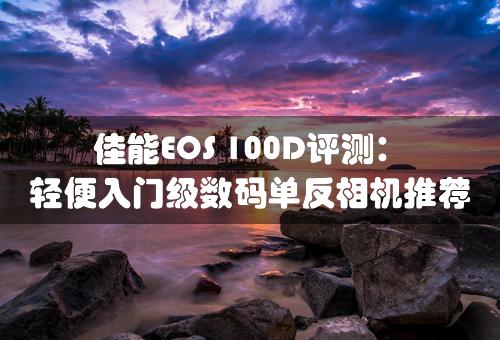 佳能EOS 100D评测：轻便入门级数码单反相机推荐