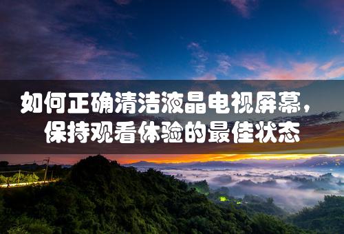 如何正确清洁液晶电视屏幕，保持观看体验的最佳状态