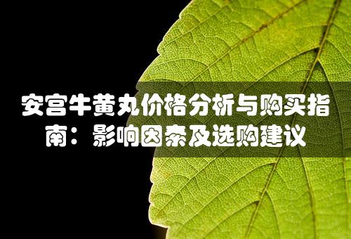 安宫牛黄丸价格分析与购买指南：影响因素及选购建议