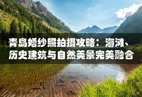 青岛婚纱照拍摄攻略：海滩、历史建筑与自然美景完美融合