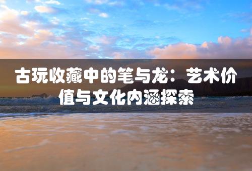 古玩收藏中的笔与龙：艺术价值与文化内涵探索