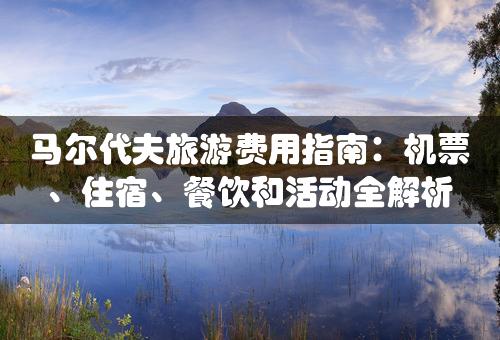 马尔代夫旅游费用指南：机票、住宿、餐饮和活动全解析