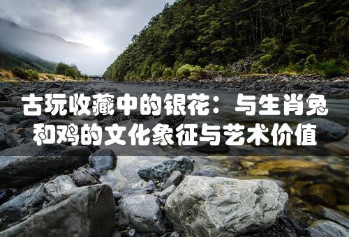 古玩收藏中的银花：与生肖兔和鸡的文化象征与艺术价值