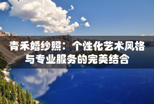 青禾婚纱照：个性化艺术风格与专业服务的完美结合