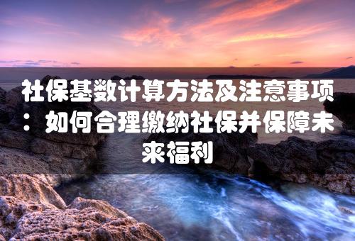 社保基数计算方法及注意事项：如何合理缴纳社保并保障未来福利