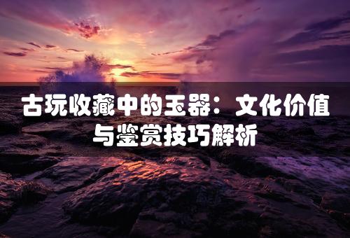 古玩收藏中的玉器：文化价值与鉴赏技巧解析