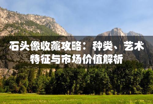 石头像收藏攻略：种类、艺术特征与市场价值解析