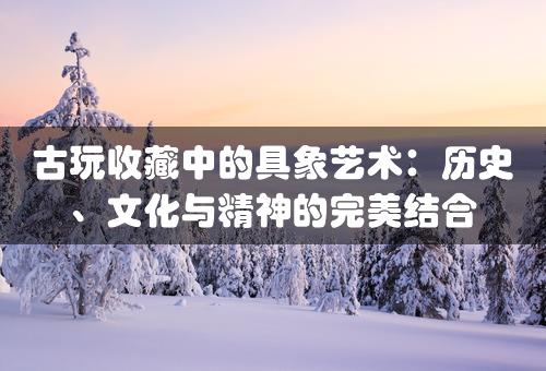 古玩收藏中的具象艺术：历史、文化与精神的完美结合