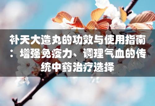 补天大造丸的功效与使用指南：增强免疫力、调理气血的传统中药治疗选择