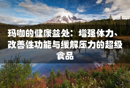 玛咖的健康益处：增强体力、改善性功能与缓解压力的超级食品