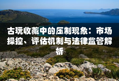 古玩收藏中的压制现象：市场操控、评估机制与法律监管解析