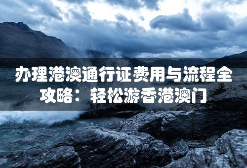 办理港澳通行证费用与流程全攻略：轻松游香港澳门