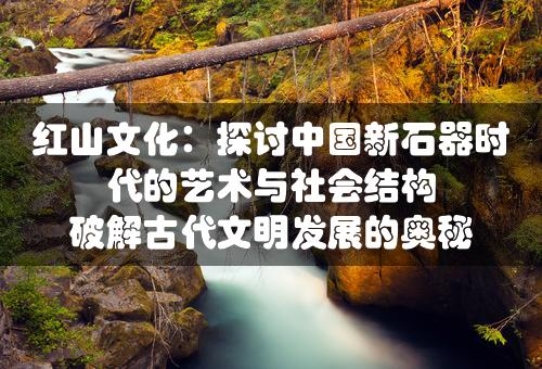 红山文化：探讨中国新石器时代的艺术与社会结构 破解古代文明发展的奥秘