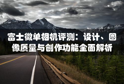 富士微单相机评测：设计、图像质量与创作功能全面解析