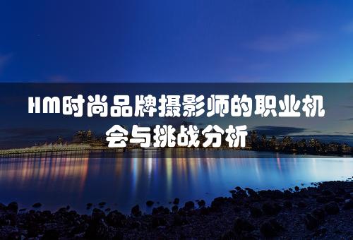 HM时尚品牌摄影师的职业机会与挑战分析