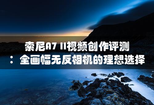 索尼A7 II视频创作评测：全画幅无反相机的理想选择