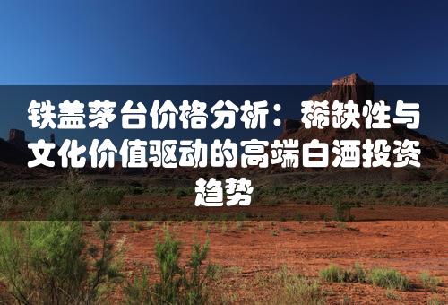 铁盖茅台价格分析：稀缺性与文化价值驱动的高端白酒投资趋势