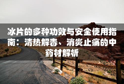 冰片的多种功效与安全使用指南：清热解毒、消炎止痛的中药材解析