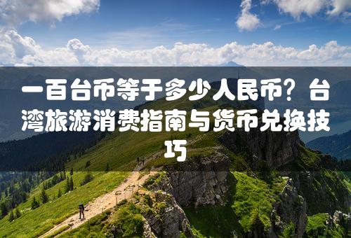 一百台币等于多少人民币？台湾旅游消费指南与货币兑换技巧