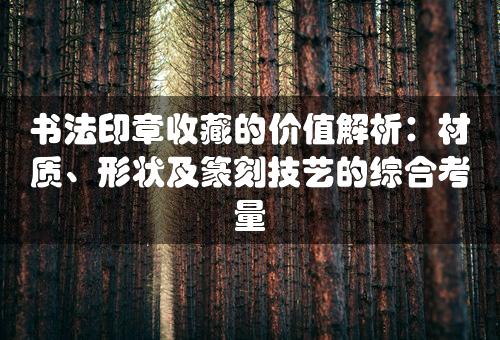 书法印章收藏的价值解析：材质、形状及篆刻技艺的综合考量