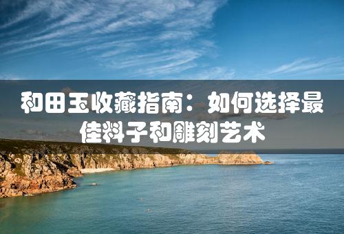 和田玉收藏指南：如何选择最佳料子和雕刻艺术