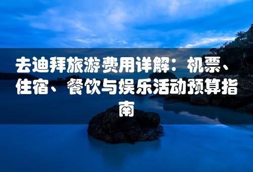 去迪拜旅游费用详解：机票、住宿、餐饮与娱乐活动预算指南