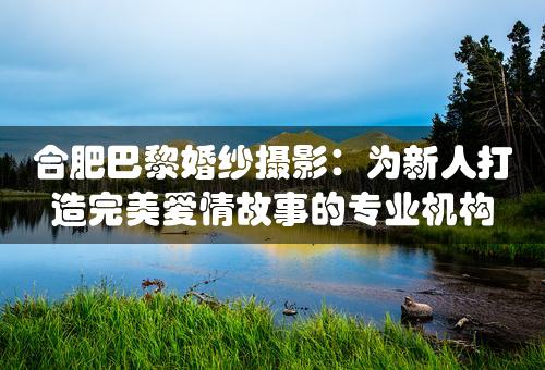 合肥巴黎婚纱摄影：为新人打造完美爱情故事的专业机构