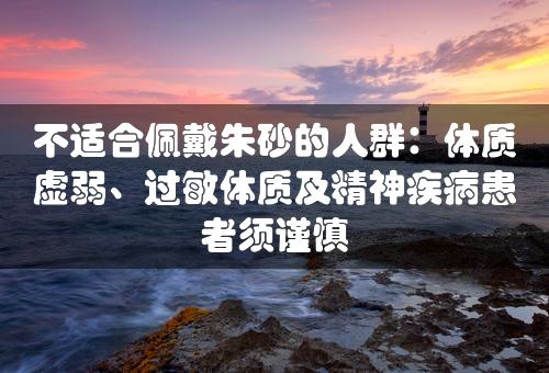 不适合佩戴朱砂的人群：体质虚弱、过敏体质及精神疾病患者须谨慎