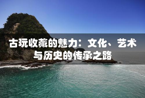 古玩收藏的魅力：文化、艺术与历史的传承之路