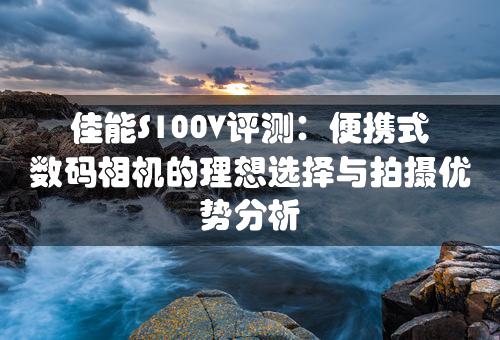 佳能S100V评测：便携式数码相机的理想选择与拍摄优势分析