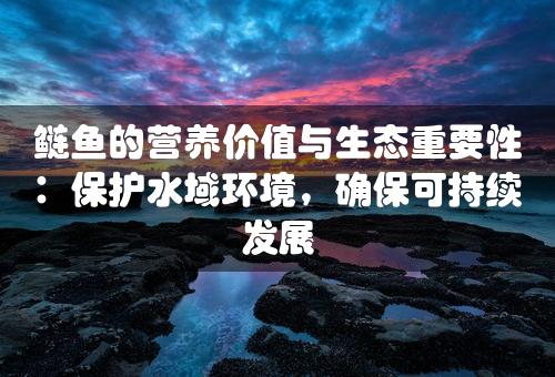 鲢鱼的营养价值与生态重要性：保护水域环境，确保可持续发展