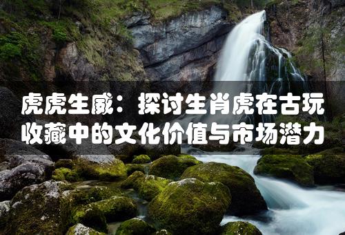 虎虎生威：探讨生肖虎在古玩收藏中的文化价值与市场潜力