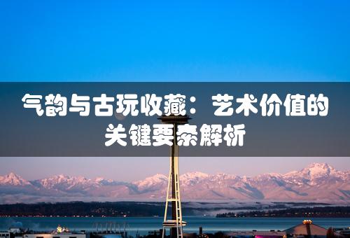 气韵与古玩收藏：艺术价值的关键要素解析