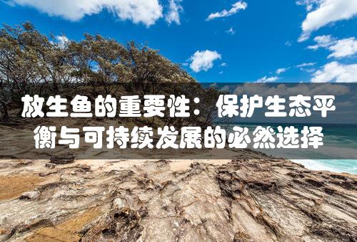 放生鱼的重要性：保护生态平衡与可持续发展的必然选择