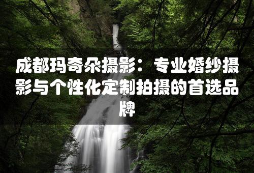 成都玛奇朵摄影：专业婚纱摄影与个性化定制拍摄的首选品牌