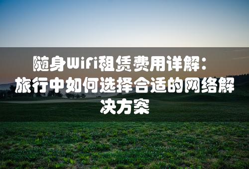 随身WiFi租赁费用详解：旅行中如何选择合适的网络解决方案