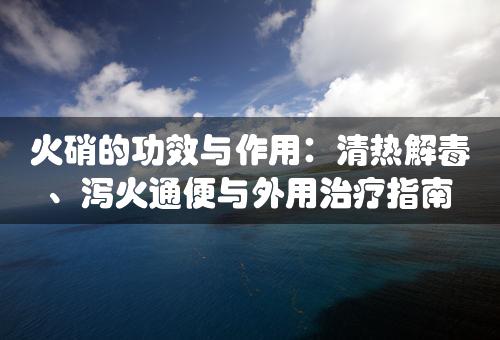 火硝的功效与作用：清热解毒、泻火通便与外用治疗指南