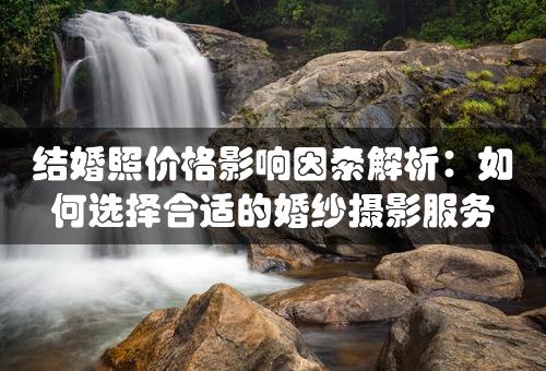 结婚照价格影响因素解析：如何选择合适的婚纱摄影服务