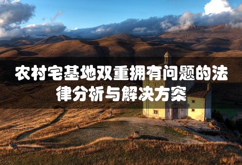 农村宅基地双重拥有问题的法律分析与解决方案