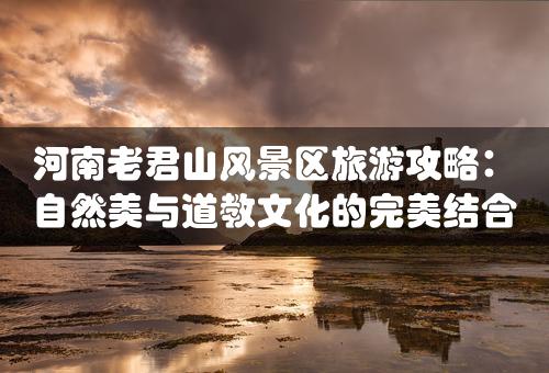 河南老君山风景区旅游攻略：自然美与道教文化的完美结合