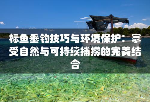 标鱼垂钓技巧与环境保护：享受自然与可持续捕捞的完美结合