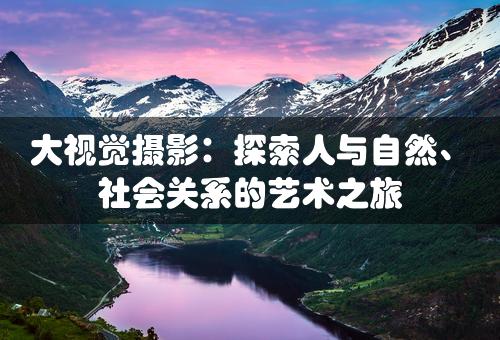 大视觉摄影：探索人与自然、社会关系的艺术之旅