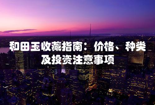 和田玉收藏指南：价格、种类及投资注意事项