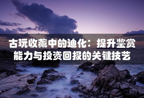 古玩收藏中的迪化：提升鉴赏能力与投资回报的关键技艺