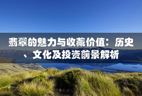 翡翠的魅力与收藏价值：历史、文化及投资前景解析